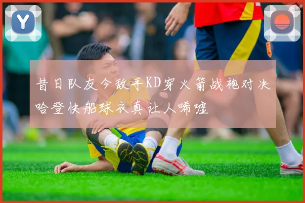 昔日队友今敌手KD穿火箭战袍对决哈登快船球衣真让人唏嘘