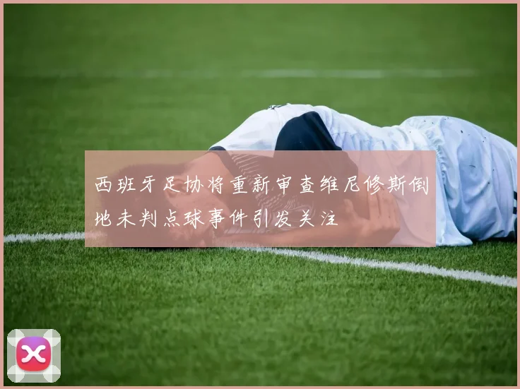 西班牙足协将重新审查维尼修斯倒地未判点球事件引发关注