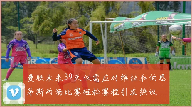 曼联未来39天仅需应对维拉和伯恩茅斯两场比赛轻松赛程引发热议
