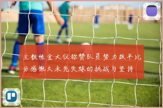 主教练金大仪称赞队员努力扳平比分感慨久未先失球的挑战与坚持