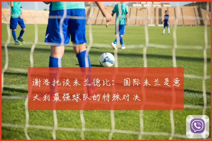 谢洛托谈米兰德比：国际米兰是意大利最强球队的特殊对决