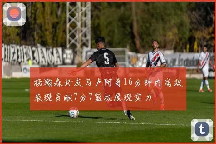 杨瀚森好友马卢阿奇16分钟内高效表现贡献7分7篮板展现实力