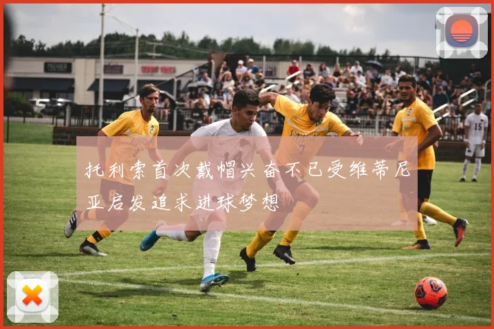 托利索首次戴帽兴奋不已受维蒂尼亚启发追求进球梦想