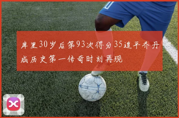 库里30岁后第93次得分35追平乔丹成历史第一传奇时刻再现