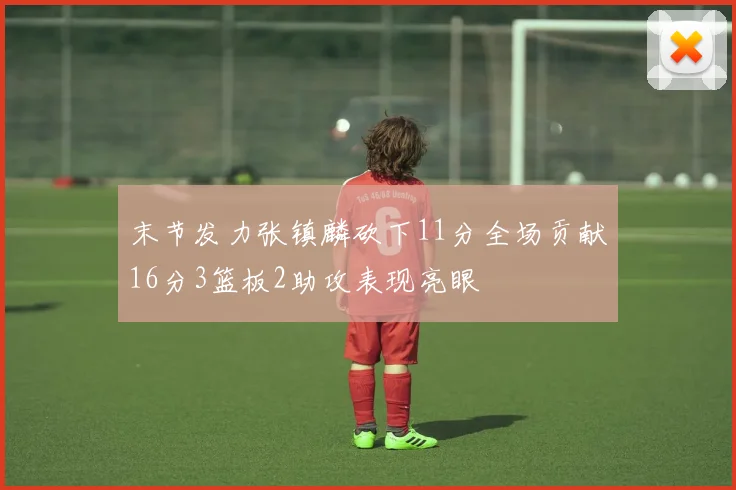 末节发力张镇麟砍下11分全场贡献16分3篮板2助攻表现亮眼
