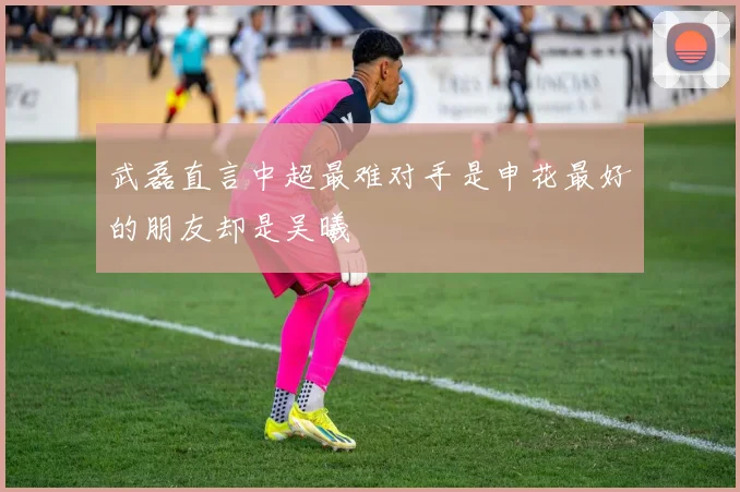 武磊直言中超最难对手是申花最好的朋友却是吴曦