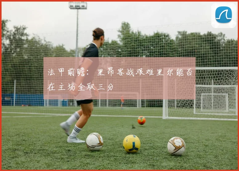 法甲前瞻：里昂客战艰难里尔能否在主场全取三分