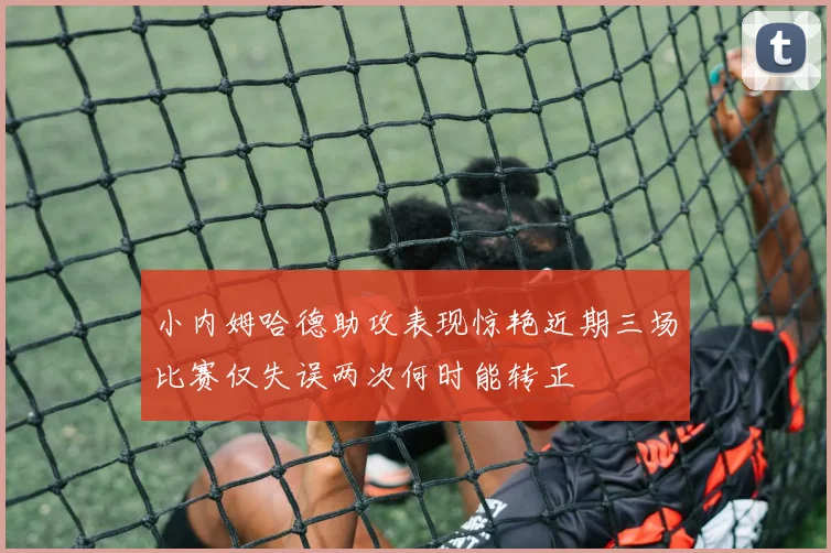 小内姆哈德助攻表现惊艳近期三场比赛仅失误两次何时能转正