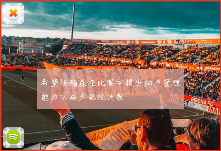 希望杨瀚森在比赛中提升细节管理能力以减少犯规次数