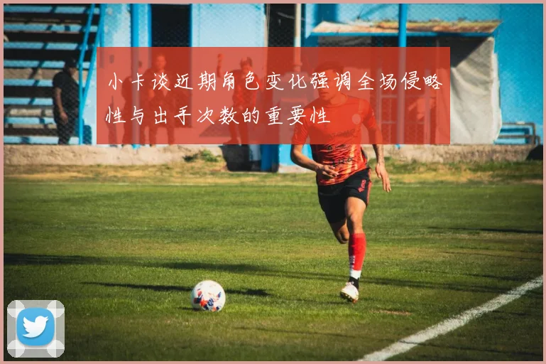 小卡谈近期角色变化强调全场侵略性与出手次数的重要性