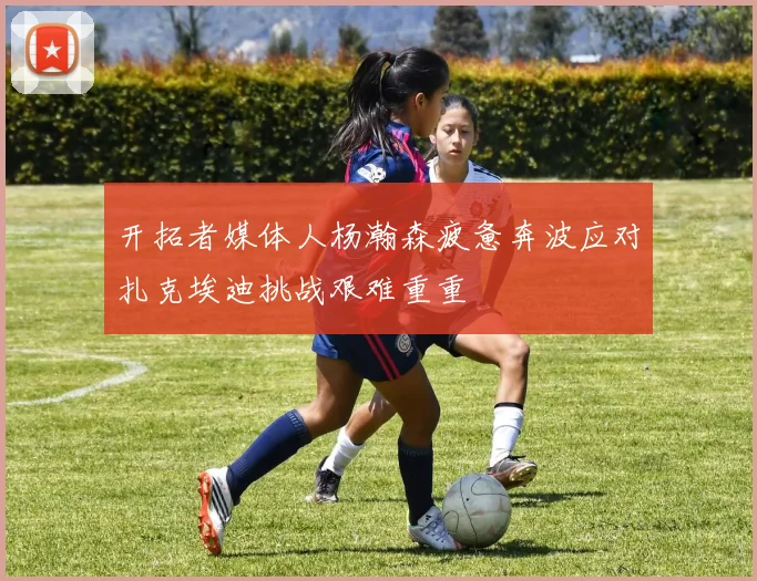 开拓者媒体人杨瀚森疲惫奔波应对扎克埃迪挑战艰难重重