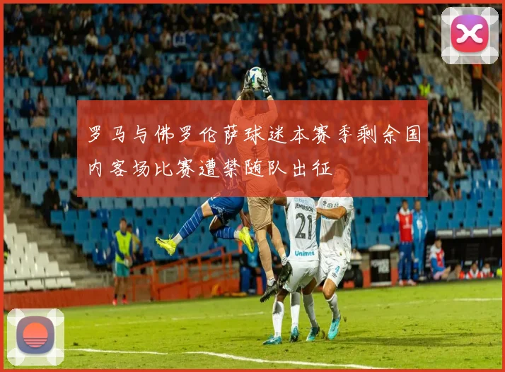 罗马与佛罗伦萨球迷本赛季剩余国内客场比赛遭禁随队出征
