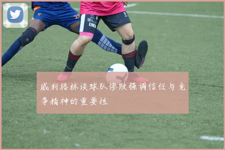 威利格林谈球队惨败强调信任与竞争精神的重要性