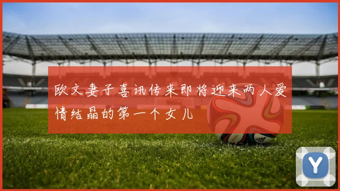 欧文妻子喜讯传来即将迎来两人爱情结晶的第一个女儿