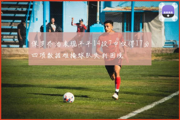 保罗乔治表现平平14投7中仅得17分四项数据难掩球队失利困境